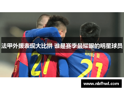 法甲外援表现大比拼 谁是赛季最耀眼的明星球员